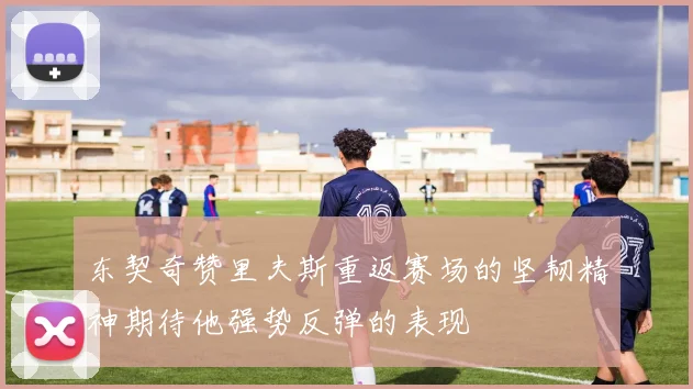 东契奇赞里夫斯重返赛场的坚韧精神期待他强势反弹的表现