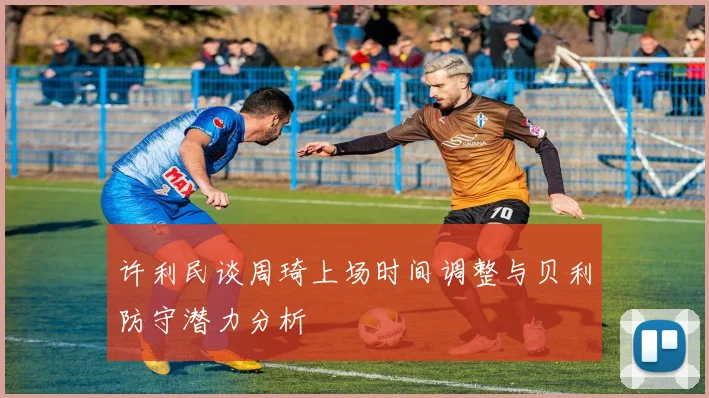 许利民谈周琦上场时间调整与贝利防守潜力分析