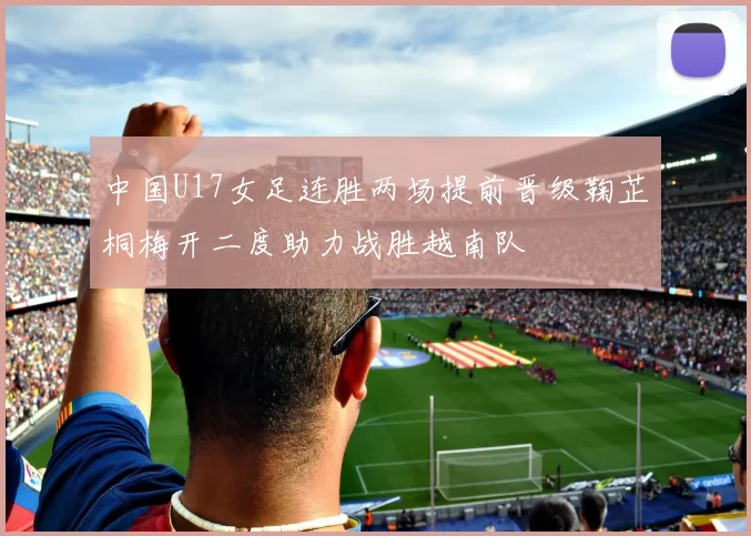 中国U17女足连胜两场提前晋级鞠芷桐梅开二度助力战胜越南队
