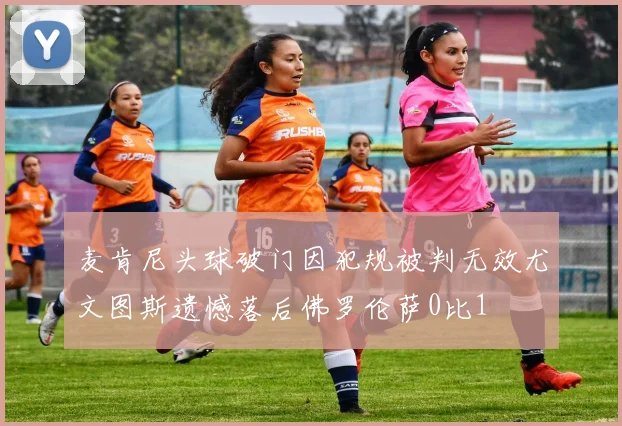 麦肯尼头球破门因犯规被判无效尤文图斯遗憾落后佛罗伦萨0比1