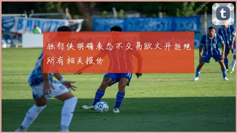 独行侠明确表态不交易欧文并拒绝所有相关报价